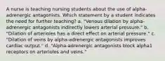 A nurse is teaching nursing students about the use of alpha-adrenergic antagonists. Which statement by a student indicates the need for further teaching? a. "Venous dilation by alpha-adrenergic antagonists indirectly lowers arterial pressure." b. "Dilation of arterioles has a direct effect on arterial pressure." c. "Dilation of veins by alpha-adrenergic antagonists improves cardiac output." d. "Alpha-adrenergic antagonists block alpha1 receptors on arterioles and veins."