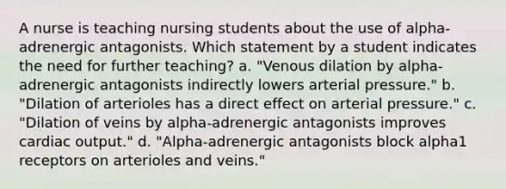 A nurse is teaching nursing students about the use of alpha-adrenergic antagonists. Which statement by a student indicates the need for further teaching? a. "Venous dilation by alpha-adrenergic antagonists indirectly lowers arterial pressure." b. "Dilation of arterioles has a direct effect on arterial pressure." c. "Dilation of veins by alpha-adrenergic antagonists improves cardiac output." d. "Alpha-adrenergic antagonists block alpha1 receptors on arterioles and veins."