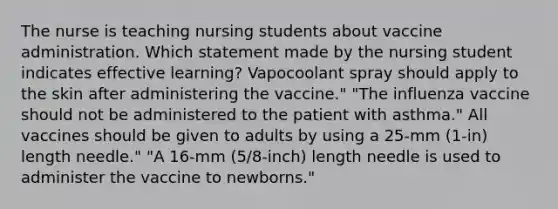 The nurse is teaching nursing students about vaccine administration. Which statement made by the nursing student indicates effective learning? Vapocoolant spray should apply to the skin after administering the vaccine." "The influenza vaccine should not be administered to the patient with asthma." All vaccines should be given to adults by using a 25-mm (1-in) length needle." "A 16-mm (5/8-inch) length needle is used to administer the vaccine to newborns."