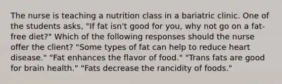 The nurse is teaching a nutrition class in a bariatric clinic. One of the students asks, "If fat isn't good for you, why not go on a fat-free diet?" Which of the following responses should the nurse offer the client? "Some types of fat can help to reduce heart disease." "Fat enhances the flavor of food." "Trans fats are good for brain health." "Fats decrease the rancidity of foods."