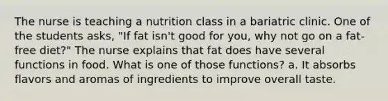 The nurse is teaching a nutrition class in a bariatric clinic. One of the students asks, "If fat isn't good for you, why not go on a fat-free diet?" The nurse explains that fat does have several functions in food. What is one of those functions? a. It absorbs flavors and aromas of ingredients to improve overall taste.