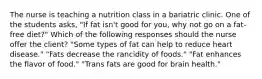 The nurse is teaching a nutrition class in a bariatric clinic. One of the students asks, "If fat isn't good for you, why not go on a fat-free diet?" Which of the following responses should the nurse offer the client? "Some types of fat can help to reduce heart disease." "Fats decrease the rancidity of foods." "Fat enhances the flavor of food." "Trans fats are good for brain health."