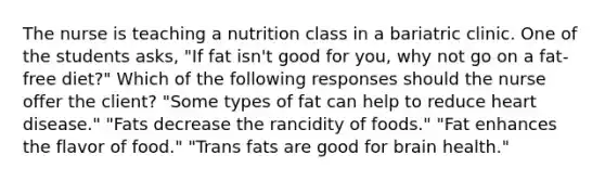 The nurse is teaching a nutrition class in a bariatric clinic. One of the students asks, "If fat isn't good for you, why not go on a fat-free diet?" Which of the following responses should the nurse offer the client? "Some types of fat can help to reduce heart disease." "Fats decrease the rancidity of foods." "Fat enhances the flavor of food." "Trans fats are good for brain health."