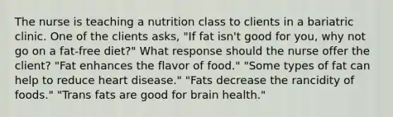 The nurse is teaching a nutrition class to clients in a bariatric clinic. One of the clients asks, "If fat isn't good for you, why not go on a fat-free diet?" What response should the nurse offer the client? "Fat enhances the flavor of food." "Some types of fat can help to reduce heart disease." "Fats decrease the rancidity of foods." "Trans fats are good for brain health."