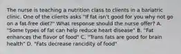 The nurse is teaching a nutrition class to clients in a bariatric clinic. One of the clients asks "If fat isn't good for you why not go on a fat-free diet?" What response should the nurse offer? A. "Some types of fat can help reduce heart disease" B. "Fat enhances the flavor of food" C. "Trans fats are good for brain health" D. "Fats decrease rancidity of food"