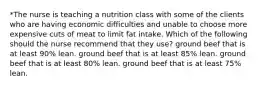 *The nurse is teaching a nutrition class with some of the clients who are having economic difficulties and unable to choose more expensive cuts of meat to limit fat intake. Which of the following should the nurse recommend that they use? ground beef that is at least 90% lean. ground beef that is at least 85% lean. ground beef that is at least 80% lean. ground beef that is at least 75% lean.