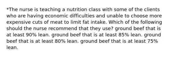 *The nurse is teaching a nutrition class with some of the clients who are having economic difficulties and unable to choose more expensive cuts of meat to limit fat intake. Which of the following should the nurse recommend that they use? ground beef that is at least 90% lean. ground beef that is at least 85% lean. ground beef that is at least 80% lean. ground beef that is at least 75% lean.