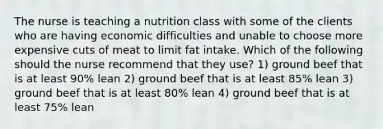 The nurse is teaching a nutrition class with some of the clients who are having economic difficulties and unable to choose more expensive cuts of meat to limit fat intake. Which of the following should the nurse recommend that they use? 1) ground beef that is at least 90% lean 2) ground beef that is at least 85% lean 3) ground beef that is at least 80% lean 4) ground beef that is at least 75% lean