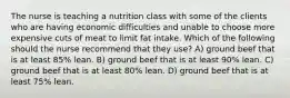 The nurse is teaching a nutrition class with some of the clients who are having economic difficulties and unable to choose more expensive cuts of meat to limit fat intake. Which of the following should the nurse recommend that they use? A) ground beef that is at least 85% lean. B) ground beef that is at least 90% lean. C) ground beef that is at least 80% lean. D) ground beef that is at least 75% lean.