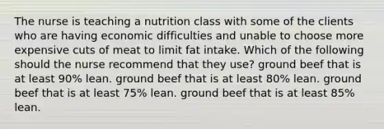 The nurse is teaching a nutrition class with some of the clients who are having economic difficulties and unable to choose more expensive cuts of meat to limit fat intake. Which of the following should the nurse recommend that they use? ground beef that is at least 90% lean. ground beef that is at least 80% lean. ground beef that is at least 75% lean. ground beef that is at least 85% lean.