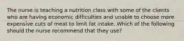 The nurse is teaching a nutrition class with some of the clients who are having economic difficulties and unable to choose more expensive cuts of meat to limit fat intake. Which of the following should the nurse recommend that they use?