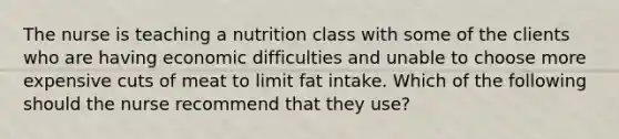 The nurse is teaching a nutrition class with some of the clients who are having economic difficulties and unable to choose more expensive cuts of meat to limit fat intake. Which of the following should the nurse recommend that they use?