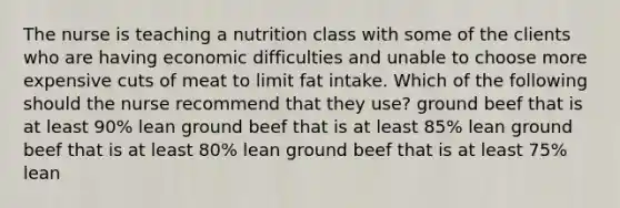 The nurse is teaching a nutrition class with some of the clients who are having economic difficulties and unable to choose more expensive cuts of meat to limit fat intake. Which of the following should the nurse recommend that they use? ground beef that is at least 90% lean ground beef that is at least 85% lean ground beef that is at least 80% lean ground beef that is at least 75% lean