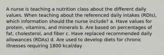 A nurse is teaching a nutrition class about the different daily values. When teaching about the referenced daily intakes (RDIs), which information should the nurse include? a. Have values for protein, vitamins, and minerals b. Are based on percentages of fat, cholesterol, and fiber c. Have replaced recommended daily allowances (RDAs) d. Are used to develop diets for chronic illnesses requiring 1800 kcal/day