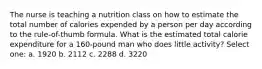 The nurse is teaching a nutrition class on how to estimate the total number of calories expended by a person per day according to the rule-of-thumb formula. What is the estimated total calorie expenditure for a 160-pound man who does little activity? Select one: a. 1920 b. 2112 c. 2288 d. 3220