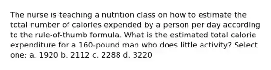 The nurse is teaching a nutrition class on how to estimate the total number of calories expended by a person per day according to the rule-of-thumb formula. What is the estimated total calorie expenditure for a 160-pound man who does little activity? Select one: a. 1920 b. 2112 c. 2288 d. 3220