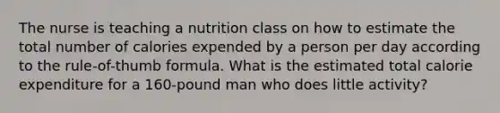 The nurse is teaching a nutrition class on how to estimate the total number of calories expended by a person per day according to the rule-of-thumb formula. What is the estimated total calorie expenditure for a 160-pound man who does little activity?