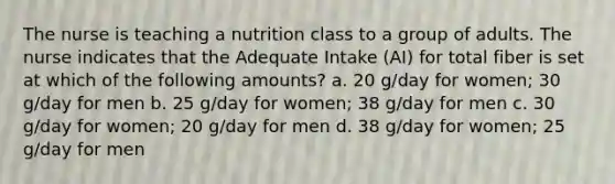 The nurse is teaching a nutrition class to a group of adults. The nurse indicates that the Adequate Intake (AI) for total fiber is set at which of the following amounts? a. 20 g/day for women; 30 g/day for men b. 25 g/day for women; 38 g/day for men c. 30 g/day for women; 20 g/day for men d. 38 g/day for women; 25 g/day for men