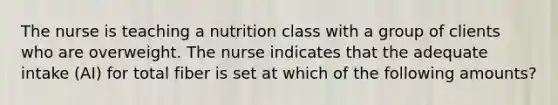 The nurse is teaching a nutrition class with a group of clients who are overweight. The nurse indicates that the adequate intake (AI) for total fiber is set at which of the following amounts?