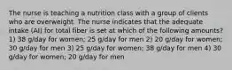 The nurse is teaching a nutrition class with a group of clients who are overweight. The nurse indicates that the adequate intake (AI) for total fiber is set at which of the following amounts? 1) 38 g/day for women; 25 g/day for men 2) 20 g/day for women; 30 g/day for men 3) 25 g/day for women; 38 g/day for men 4) 30 g/day for women; 20 g/day for men