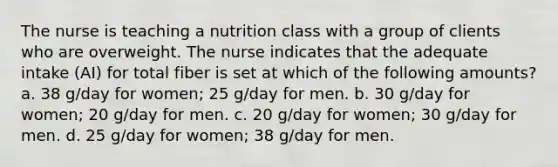 The nurse is teaching a nutrition class with a group of clients who are overweight. The nurse indicates that the adequate intake (AI) for total fiber is set at which of the following amounts? a. 38 g/day for women; 25 g/day for men. b. 30 g/day for women; 20 g/day for men. c. 20 g/day for women; 30 g/day for men. d. 25 g/day for women; 38 g/day for men.