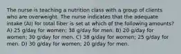 The nurse is teaching a nutrition class with a group of clients who are overweight. The nurse indicates that the adequate intake (AI) for total fiber is set at which of the following amounts? A) 25 g/day for women; 38 g/day for men. B) 20 g/day for women; 30 g/day for men. C) 38 g/day for women; 25 g/day for men. D) 30 g/day for women; 20 g/day for men.