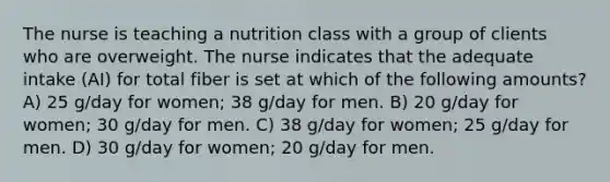 The nurse is teaching a nutrition class with a group of clients who are overweight. The nurse indicates that the adequate intake (AI) for total fiber is set at which of the following amounts? A) 25 g/day for women; 38 g/day for men. B) 20 g/day for women; 30 g/day for men. C) 38 g/day for women; 25 g/day for men. D) 30 g/day for women; 20 g/day for men.