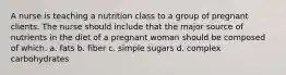 A nurse is teaching a nutrition class to a group of pregnant clients. The nurse should include that the major source of nutrients in the diet of a pregnant woman should be composed of which. a. fats b. fiber c. simple sugars d. complex carbohydrates