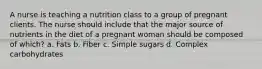 A nurse is teaching a nutrition class to a group of pregnant clients. The nurse should include that the major source of nutrients in the diet of a pregnant woman should be composed of which? a. Fats b. Fiber c. Simple sugars d. Complex carbohydrates