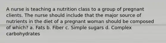 A nurse is teaching a nutrition class to a group of pregnant clients. The nurse should include that the major source of nutrients in the diet of a pregnant woman should be composed of which? a. Fats b. Fiber c. Simple sugars d. Complex carbohydrates