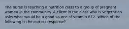 The nurse is teaching a nutrition class to a group of pregnant women in the community. A client in the class who is vegetarian asks what would be a good source of vitamin B12. Which of the following is the correct response?