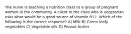 The nurse is teaching a nutrition class to a group of pregnant women in the community. A client in the class who is vegetarian asks what would be a good source of vitamin B12. Which of the following is the correct response? A) Milk B) Green leafy vegetables C) Vegetable oils D) Peanut butter