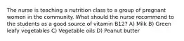 The nurse is teaching a nutrition class to a group of pregnant women in the community. What should the nurse recommend to the students as a good source of vitamin B12? A) Milk B) Green leafy vegetables C) Vegetable oils D) Peanut butter