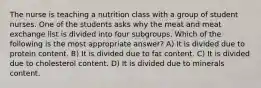 The nurse is teaching a nutrition class with a group of student nurses. One of the students asks why the meat and meat exchange list is divided into four subgroups. Which of the following is the most appropriate answer? A) It is divided due to protein content. B) It is divided due to fat content. C) It is divided due to cholesterol content. D) It is divided due to minerals content.