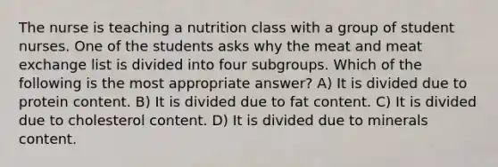 The nurse is teaching a nutrition class with a group of student nurses. One of the students asks why the meat and meat exchange list is divided into four subgroups. Which of the following is the most appropriate answer? A) It is divided due to protein content. B) It is divided due to fat content. C) It is divided due to cholesterol content. D) It is divided due to minerals content.