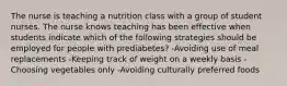 The nurse is teaching a nutrition class with a group of student nurses. The nurse knows teaching has been effective when students indicate which of the following strategies should be employed for people with prediabetes? -Avoiding use of meal replacements -Keeping track of weight on a weekly basis -Choosing vegetables only -Avoiding culturally preferred foods