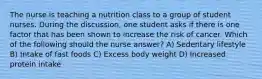 The nurse is teaching a nutrition class to a group of student nurses. During the discussion, one student asks if there is one factor that has been shown to increase the risk of cancer. Which of the following should the nurse answer? A) Sedentary lifestyle B) Intake of fast foods C) Excess body weight D) Increased protein intake