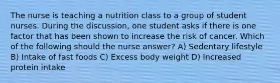 The nurse is teaching a nutrition class to a group of student nurses. During the discussion, one student asks if there is one factor that has been shown to increase the risk of cancer. Which of the following should the nurse answer? A) Sedentary lifestyle B) Intake of fast foods C) Excess body weight D) Increased protein intake