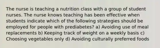 The nurse is teaching a nutrition class with a group of student nurses. The nurse knows teaching has been effective when students indicate which of the following strategies should be employed for people with prediabetes? a) Avoiding use of meal replacements b) Keeping track of weight on a weekly basis c) Choosing vegetables only d) Avoiding culturally preferred foods