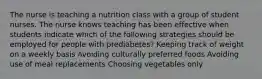 The nurse is teaching a nutrition class with a group of student nurses. The nurse knows teaching has been effective when students indicate which of the following strategies should be employed for people with prediabetes? Keeping track of weight on a weekly basis Avoiding culturally preferred foods Avoiding use of meal replacements Choosing vegetables only