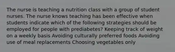 The nurse is teaching a nutrition class with a group of student nurses. The nurse knows teaching has been effective when students indicate which of the following strategies should be employed for people with prediabetes? Keeping track of weight on a weekly basis Avoiding culturally preferred foods Avoiding use of meal replacements Choosing vegetables only