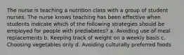 The nurse is teaching a nutrition class with a group of student nurses. The nurse knows teaching has been effective when students indicate which of the following strategies should be employed for people with prediabetes? a. Avoiding use of meal replacements b. Keeping track of weight on a weekly basis c. Choosing vegetables only d. Avoiding culturally preferred foods