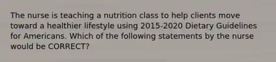 The nurse is teaching a nutrition class to help clients move toward a healthier lifestyle using 2015-2020 Dietary Guidelines for Americans. Which of the following statements by the nurse would be CORRECT?