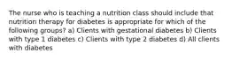 The nurse who is teaching a nutrition class should include that nutrition therapy for diabetes is appropriate for which of the following groups? a) Clients with gestational diabetes b) Clients with type 1 diabetes c) Clients with type 2 diabetes d) All clients with diabetes