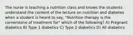 The nurse is teaching a nutrition class and knows the students understand the content of the lecture on nutrition and diabetes when a student is heard to say, "Nutrition therapy is the cornerstone of treatment for" which of the following? A) Pregnant diabetics B) Type 1 diabetics C) Type 2 diabetics D) All diabetics