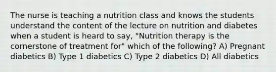 The nurse is teaching a nutrition class and knows the students understand the content of the lecture on nutrition and diabetes when a student is heard to say, "Nutrition therapy is the cornerstone of treatment for" which of the following? A) Pregnant diabetics B) Type 1 diabetics C) Type 2 diabetics D) All diabetics