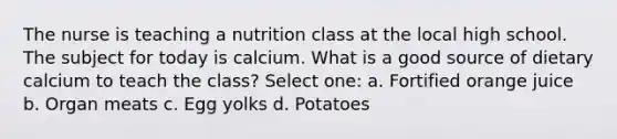 The nurse is teaching a nutrition class at the local high school. The subject for today is calcium. What is a good source of dietary calcium to teach the class? Select one: a. Fortified orange juice b. Organ meats c. Egg yolks d. Potatoes