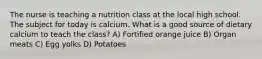 The nurse is teaching a nutrition class at the local high school. The subject for today is calcium. What is a good source of dietary calcium to teach the class? A) Fortified orange juice B) Organ meats C) Egg yolks D) Potatoes