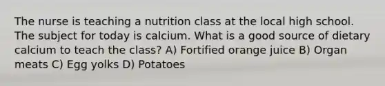 The nurse is teaching a nutrition class at the local high school. The subject for today is calcium. What is a good source of dietary calcium to teach the class? A) Fortified orange juice B) Organ meats C) Egg yolks D) Potatoes