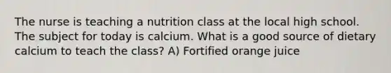 The nurse is teaching a nutrition class at the local high school. The subject for today is calcium. What is a good source of dietary calcium to teach the class? A) Fortified orange juice